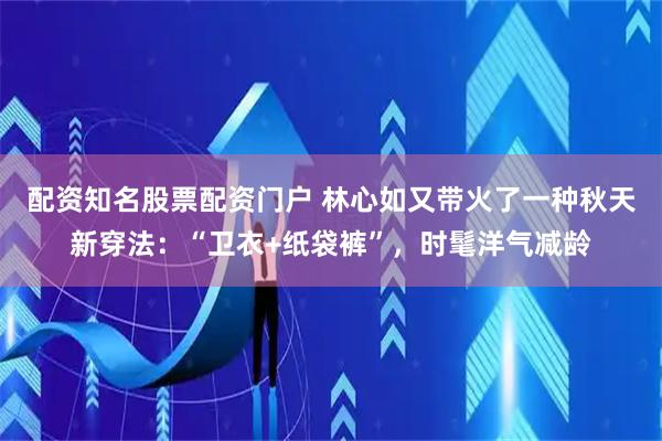 配资知名股票配资门户 林心如又带火了一种秋天新穿法：“卫衣+纸袋裤”，时髦洋气减龄