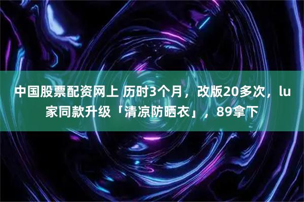 中国股票配资网上 历时3个月，改版20多次，lu家同款升级「清凉防晒衣」，89拿下